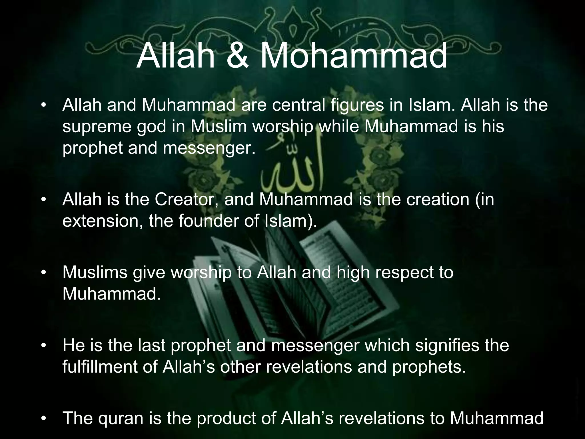 Allah & Mohammad
• Allah and Muhammad are central figures in Islam. Allah is the
  supreme god in Muslim worship while Muhammad is his
  prophet and messenger.

• Allah is the Creator, and Muhammad is the creation (in
  extension, the founder of Islam).

• Muslims give worship to Allah and high respect to
  Muhammad.

• He is the last prophet and messenger which signifies the
  fulfillment of Allah‟s other revelations and prophets.

• The quran is the product of Allah‟s revelations to Muhammad
 