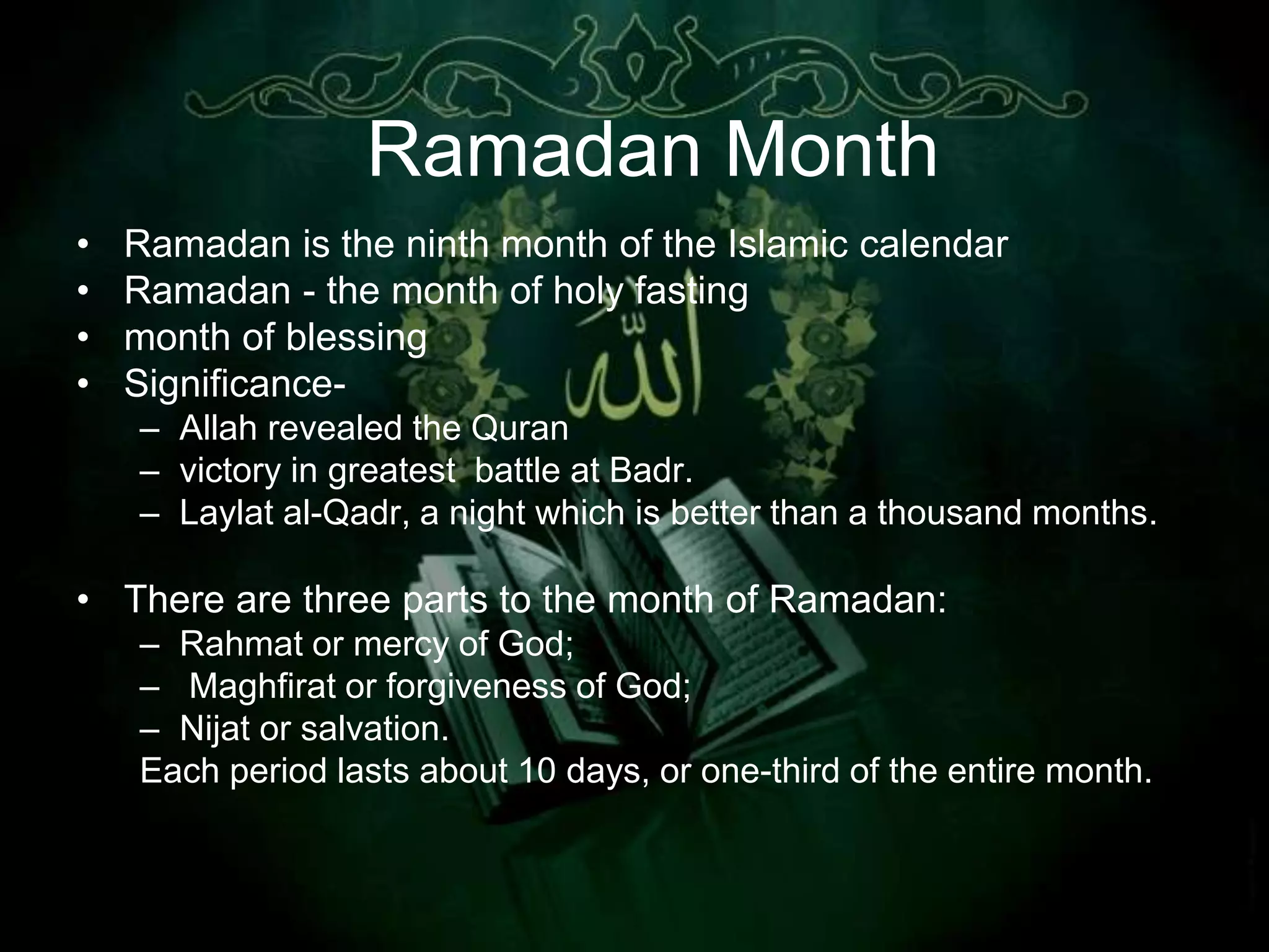 Ramadan Month
•   Ramadan is the ninth month of the Islamic calendar
•   Ramadan - the month of holy fasting
•   month of blessing
•   Significance-
    – Allah revealed the Quran
    – victory in greatest battle at Badr.
    – Laylat al-Qadr, a night which is better than a thousand months.

• There are three parts to the month of Ramadan:
    – Rahmat or mercy of God;
    – Maghfirat or forgiveness of God;
    – Nijat or salvation.
    Each period lasts about 10 days, or one-third of the entire month.
 
