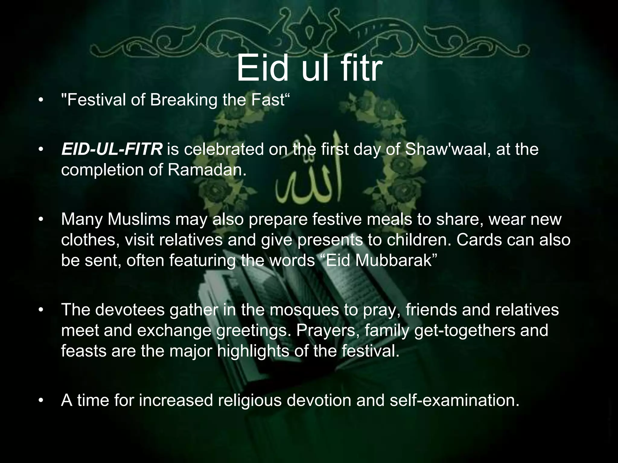 Eid ul fitr
• "Festival of Breaking the Fast“

• EID-UL-FITR is celebrated on the first day of Shaw'waal, at the
  completion of Ramadan.

• Many Muslims may also prepare festive meals to share, wear new
  clothes, visit relatives and give presents to children. Cards can also
  be sent, often featuring the words “Eid Mubbarak”

• The devotees gather in the mosques to pray, friends and relatives
  meet and exchange greetings. Prayers, family get-togethers and
  feasts are the major highlights of the festival.

• A time for increased religious devotion and self-examination.
 