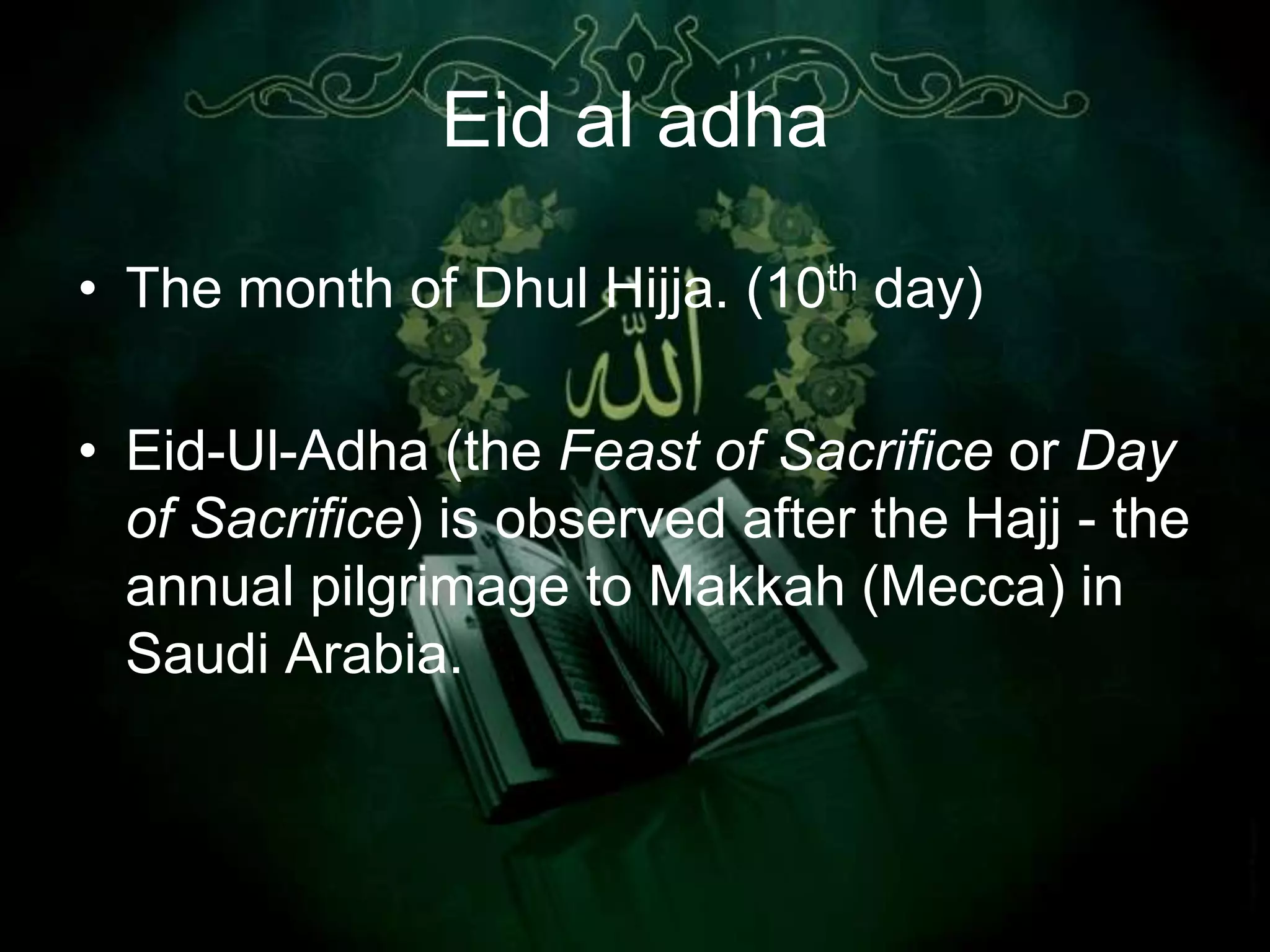 Eid al adha

• The month of Dhul Hijja. (10th day)

• Eid-Ul-Adha (the Feast of Sacrifice or Day
  of Sacrifice) is observed after the Hajj - the
  annual pilgrimage to Makkah (Mecca) in
  Saudi Arabia.
 