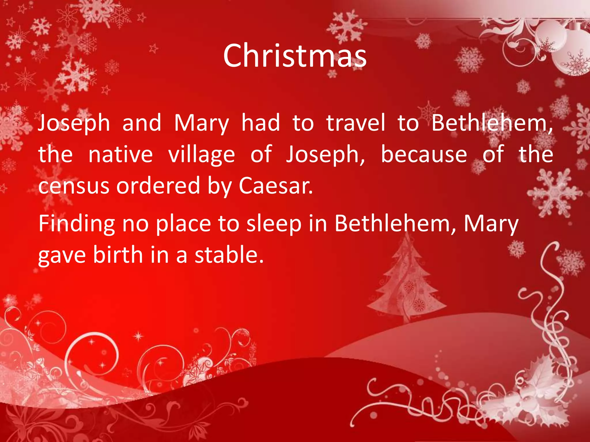 Christmas
Joseph and Mary had to travel to Bethlehem,
the native village of Joseph, because of the
census ordered by Caesar.
Finding no place to sleep in Bethlehem, Mary
gave birth in a stable.
 