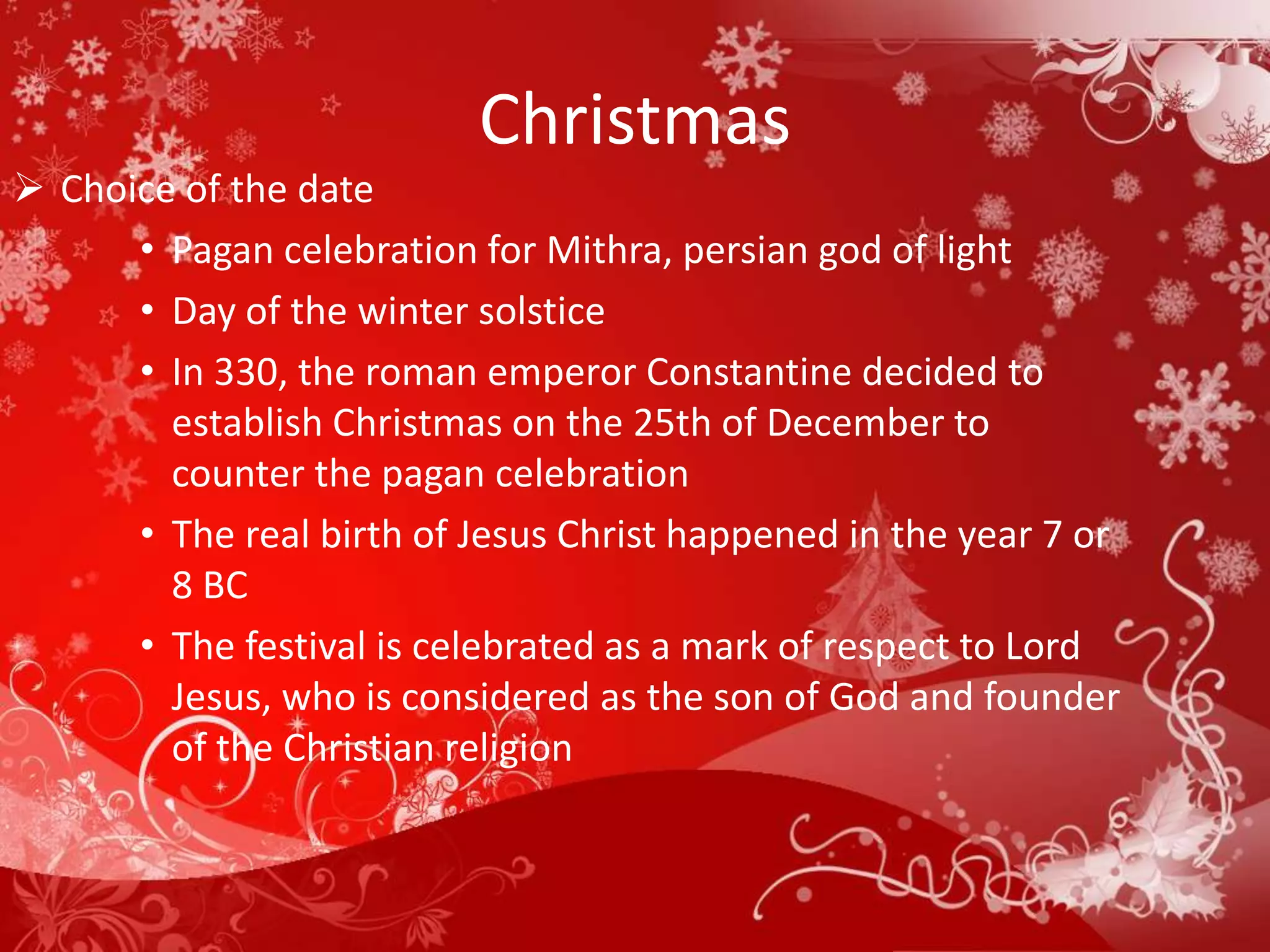 Christmas
 Choice of the date
      • Pagan celebration for Mithra, persian god of light
      • Day of the winter solstice
      • In 330, the roman emperor Constantine decided to
        establish Christmas on the 25th of December to
        counter the pagan celebration
      • The real birth of Jesus Christ happened in the year 7 or
        8 BC
      • The festival is celebrated as a mark of respect to Lord
        Jesus, who is considered as the son of God and founder
        of the Christian religion
 