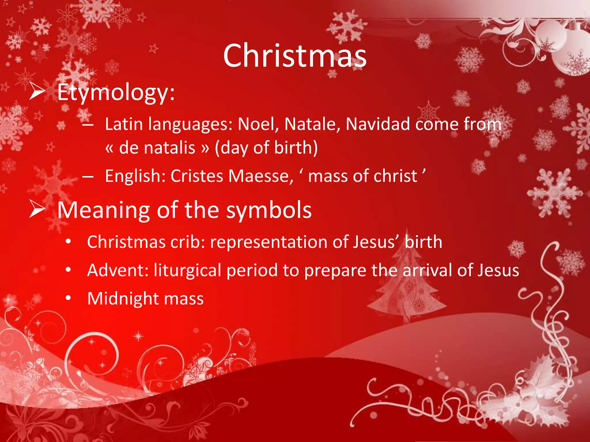 Christmas
 Etymology:
     – Latin languages: Noel, Natale, Navidad come from
       « de natalis » (day of birth)
     – English: Cristes Maesse, ‘ mass of christ ’
 Meaning of the symbols
   • Christmas crib: representation of Jesus’ birth
   • Advent: liturgical period to prepare the arrival of Jesus
   • Midnight mass
 