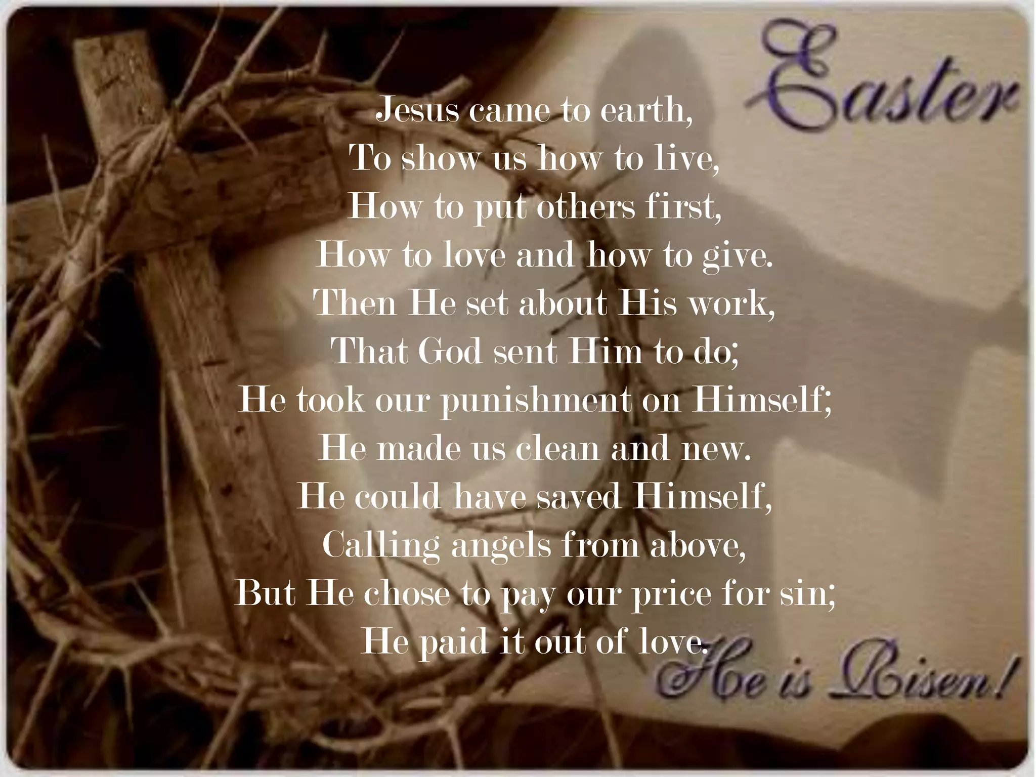 Jesus came to earth,
      To show us how to live,
      How to put others first,
    How to love and how to give.
    Then He set about His work,
     That God sent Him to do;
He took our punishment on Himself;
     He made us clean and new.
   He could have saved Himself,
     Calling angels from above,
But He chose to pay our price for sin;
       He paid it out of love.
 