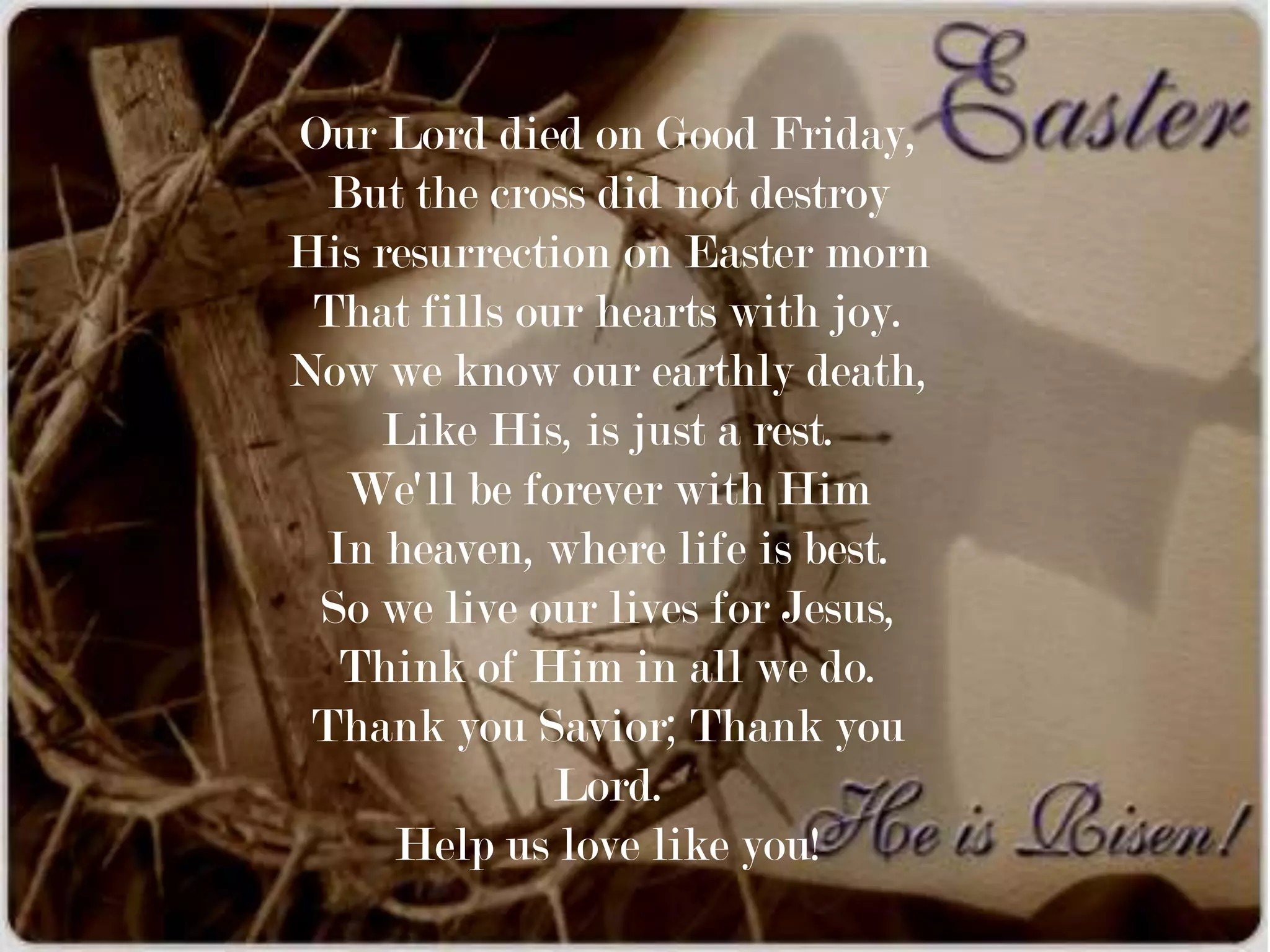 Our Lord died on Good Friday,
  But the cross did not destroy
His resurrection on Easter morn
 That fills our hearts with joy.
Now we know our earthly death,
     Like His, is just a rest.
   We'll be forever with Him
 In heaven, where life is best.
 So we live our lives for Jesus,
  Think of Him in all we do.
 Thank you Savior; Thank you
              Lord.
     Help us love like you!
 