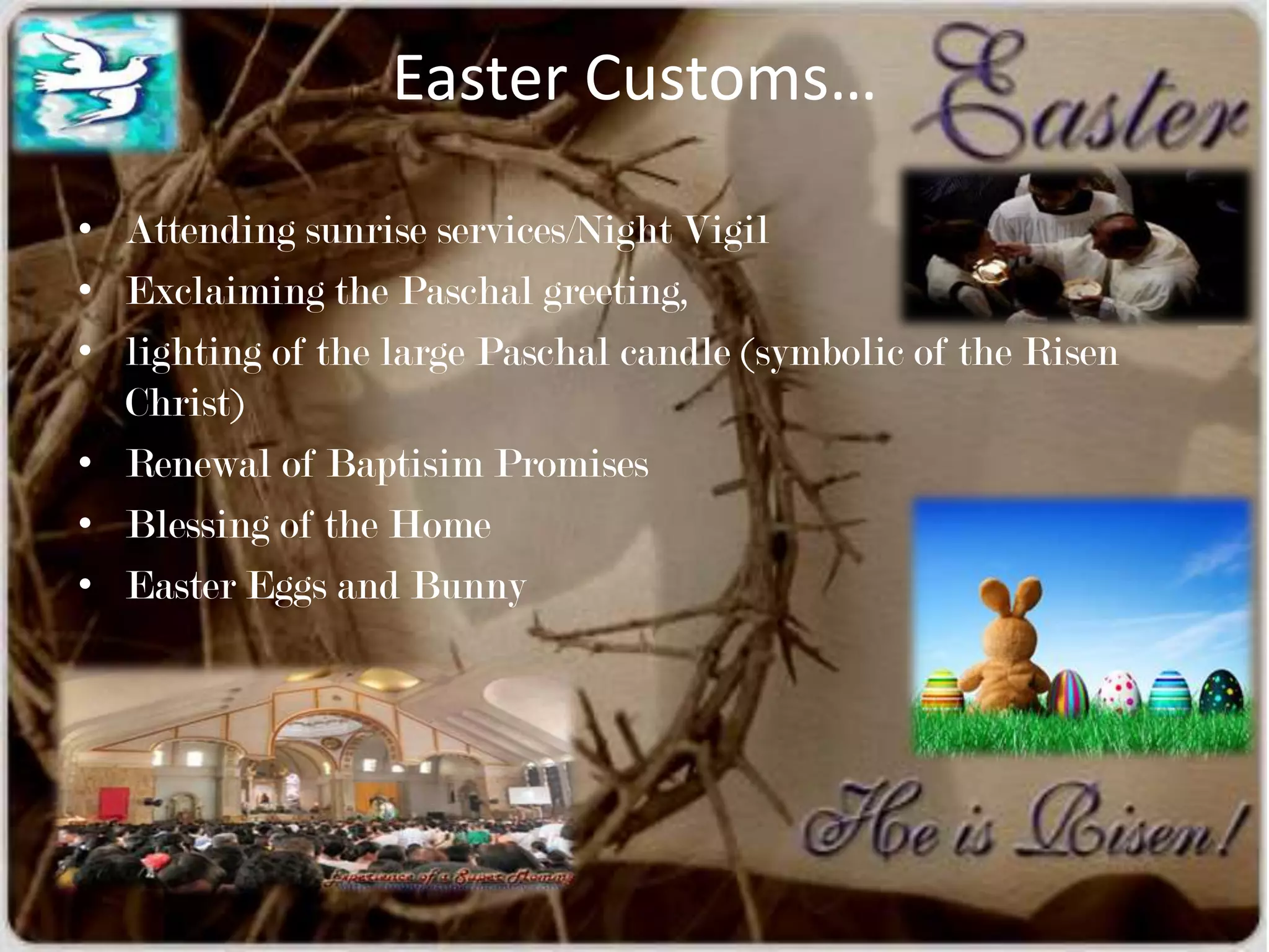 Easter Customs…

• Attending sunrise services/Night Vigil
• Exclaiming the Paschal greeting,
• lighting of the large Paschal candle (symbolic of the Risen
  Christ)
• Renewal of Baptisim Promises
• Blessing of the Home
• Easter Eggs and Bunny
 