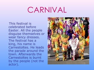 This festival is celebrated before Easter. All the people disguise themselves or wear fancy dresses. The festival has a king, his name is Carnestoltes. He leads the parade around the town. Afterwards the Carnestoltes is burnt by the people (not the actor).   CARNIVAL 