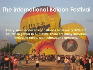 The international Baloon Festival Every summer dozens of balloons from many different countries gather in our town. There are many activities including races, night shows and concerts. 