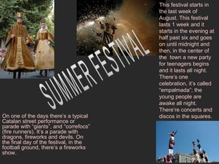 This festival starts in the last week of August. This festival lasts 1 week and it starts in the evening at half past six and goes on until midnight and then, in the center of the  town a new party for teenagers begins and it lasts all night. There’s one celebration, it’s called “empalmada”; the young people are awake all night. There’re concerts and discos in the squares. SUMMER FESTIVAL On one of the days there’s a typical Catalan street performance or parade with “giants”, and “correfocs” (fire runners). It’s a parade with dragons, fireworks and devils. On the final day of the festival, in the football ground, there’s a fireworks show.  