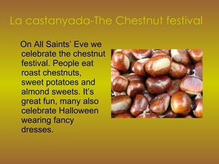 La castanyada-The Chestnut festival On All Saints’ Eve we celebrate the chestnut festival. People eat roast chestnuts, sweet potatoes and almond sweets. It’s great fun, many also celebrate Halloween wearing fancy dresses. 