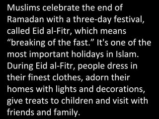 Muslims celebrate the end of Ramadan with a three-day festival, called Eid al-Fitr, which means “breaking of the fast.” It's one of the most important holidays in Islam. During Eid al-Fitr, people dress in their finest clothes, adorn their homes with lights and decorations, give treats to children and visit with friends and family.  