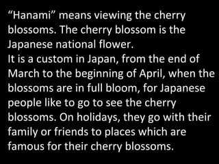 “ Hanami”   means viewing the cherry blossoms. The cherry blossom is the Japanese national flower.  It is a custom in Japan, from the end of March to the beginning of April, when the blossoms are in full bloom, for Japanese people like to go to see the cherry blossoms. On holidays, they go with their family or friends to places which are famous for their cherry blossoms. 