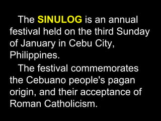 The  SINULOG  is an annual festival held on the third Sunday of January in Cebu City, Philippines. The festival commemorates the Cebuano people's pagan origin, and their acceptance of Roman Catholicism. 