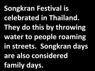 Songkran Festival is celebrated in Thailand.  They do this by throwing water to people roaming in streets.  Songkran days are also considered family days. 