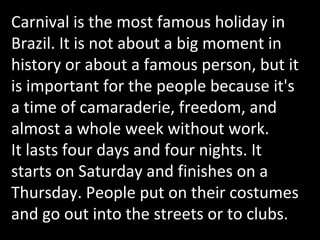 Carnival is the most famous holiday in Brazil. It is not about a big moment in history or about a famous person, but it is important for the people because it's a time of camaraderie, freedom, and almost a whole week without work. It lasts four days and four nights. It starts on Saturday and finishes on a Thursday. People put on their costumes and go out into the streets or to clubs.  