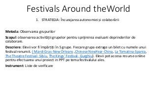 Festivals Around theWorld 
1. STRATEGIA: Încurajarea autonomiei și colaborării 
Metoda: Observarea grupurilor 
Scopul: observarea activităţii grupelor pentru sprijinirea evaluarii deprinderilor de 
colaborare. 
Descriere: Elevii vor fi împărțiți în 5 grupe. Fiecare grupa extrage un bilet cu numele unui 
festival renumit. ( Mardi Gras-New Orleans ,Chinese NewYear-China, La Tomatina-Spania, 
The Theatre Festival- Sibiu, The Kings' Festival- Gurghiu). Elevii pot accesa resurse online 
pentru efectuarea unui proiect in PPT pe tema festivalului ales. 
Instrument: Liste de verificare 
 