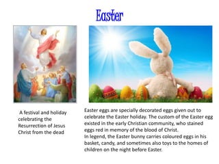 Easter
A festival and holiday
celebrating the
Resurrection of Jesus
Christ from the dead
Easter eggs are specially decorated eggs given out to
celebrate the Easter holiday. The custom of the Easter egg
existed in the early Christian community, who stained
eggs red in memory of the blood of Christ.
In legend, the Easter bunny carries coloured eggs in his
basket, candy, and sometimes also toys to the homes of
children on the night before Easter.
 