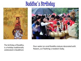 Buddha's Birthday
The birthday of Buddha,
is a holiday traditionally
celebrated in Buddhism
Pour water on small Buddha statues decorated with
flowers, as if bathing a newborn baby.
 