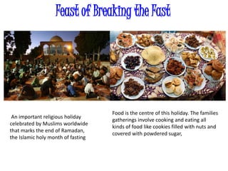 Feast of Breaking the Fast
An important religious holiday
celebrated by Muslims worldwide
that marks the end of Ramadan,
the Islamic holy month of fasting
Food is the centre of this holiday. The families
gatherings involve cooking and eating all
kinds of food like cookies filled with nuts and
covered with powdered sugar,
 