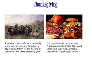 Thanksgiving
A national holiday celebrated primarily
in the United States and Canada as a
day of giving thanks for the blessing of
the harvest and of the preceding year.
The centrepiece of contemporary
Thanksgiving in the United States and
Canada is a large meal, generally
centred on a large roasted turkey.
 