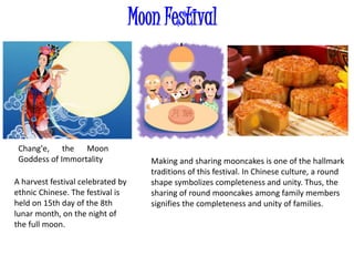 Moon Festival
A harvest festival celebrated by
ethnic Chinese. The festival is
held on 15th day of the 8th
lunar month, on the night of
the full moon.
Making and sharing mooncakes is one of the hallmark
traditions of this festival. In Chinese culture, a round
shape symbolizes completeness and unity. Thus, the
sharing of round mooncakes among family members
signifies the completeness and unity of families.
Chang'e, the Moon
Goddess of Immortality
 