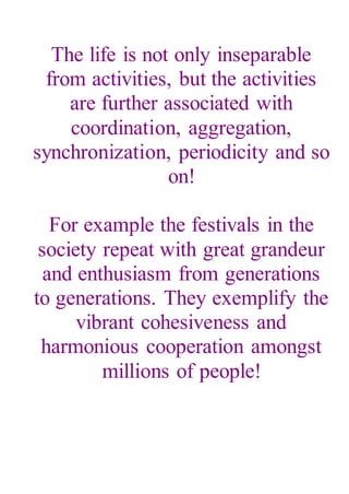 The life is not only inseparable
from activities, but the activities
are further associated with
coordination, aggregation,
synchronization, periodicity and so
on!
For example the festivals in the
society repeat with great grandeur
and enthusiasm from generations
to generations. They exemplify the
vibrant cohesiveness and
harmonious cooperation amongst
millions of people!
 