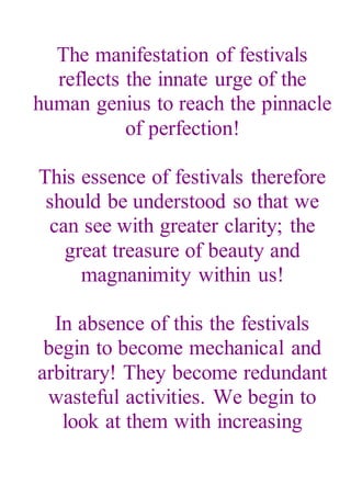 The manifestation of festivals
reflects the innate urge of the
human genius to reach the pinnacle
of perfection!
This essence of festivals therefore
should be understood so that we
can see with greater clarity; the
great treasure of beauty and
magnanimity within us!
In absence of this the festivals
begin to become mechanical and
arbitrary! They become redundant
wasteful activities. We begin to
look at them with increasing
 