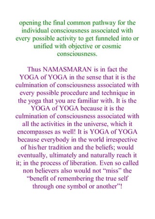 opening the final common pathway for the
individual consciousness associated with
every possible activity to get funneled into or
unified with objective or cosmic
consciousness.
Thus NAMASMARAN is in fact the
YOGA of YOGA in the sense that it is the
culmination of consciousness associated with
every possible procedure and technique in
the yoga that you are familiar with. It is the
YOGA of YOGA because it is the
culmination of consciousness associated with
all the activities in the universe, which it
encompasses as well! It is YOGA of YOGA
because everybody in the world irrespective
of his/her tradition and the beliefs; would
eventually, ultimately and naturally reach it
it; in the process of liberation. Even so called
non believers also would not “miss” the
“benefit of remembering the true self
through one symbol or another”!
 