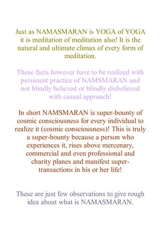 Just as NAMASMARAN is YOGA of YOGA
it is meditation of meditation also! It is the
natural and ultimate climax of every form of
meditation.
These facts however have to be realized with
persistent practice of NAMSMARAN and
not blindly believed or blindly disbelieved
with casual approach!
In short NAMSMARAN is super-bounty of
cosmic consciousness for every individual to
realize it (cosmic consciousness)! This is truly
a super-bounty because a person who
experiences it, rises above mercenary,
commercial and even professional and
charity planes and manifest super-
transactions in his or her life!
These are just few observations to give rough
idea about what is NAMASMARAN.
 