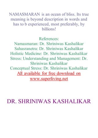 NAMASMARAN is an ocean of bliss. Its true
meaning is beyond description in words and
has to b experienced, most preferably, by
billions!
References:
Namasmaran: Dr. Shriniwas Kashalikar
Sahasranetra: Dr. Shriniwas Kashalikar
Holistic Medicine: Dr. Shriniwas Kashalikar
Stress: Understanding and Management: Dr.
Shriniwas Kashalikar
Conceptual Stress: Dr. Shriniwas Kashalikar
All available for free download on
www.superliving.net
DR. SHRINIWAS KASHALIKAR
 