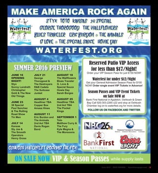 June 2016 | AREA FESTIVALS | SceneNewspaper.com | 5
JUNE 16
OPENING
NIGHT!
Styx
Sonny Landreth
Christopher
Gold & The New
Old Things
JUNE 23
38 Special
Paul Sanchez
& The Rolling
Road Show
Tin Men
JULY 14
Kansas
Sly Joe &
The Smooth
Operators
Henry Gross
JULY 21
George
Thorogood &
The Destroyers
R&B Cadets
The Suitcase
Junket
AUGUST 4
Headliner TBA
Copper Box
Amasa Hines
AUGUST 11
Eric Burdon and
The Animals
2nd Act TBA
Davis Rogan
Band
AUGUST 18
The Wallflowers
Blues Traveler
G. Love &
Special Sauce
Howie Day
Sarah Borges
AUGUST 25
Headliner TBA
2nd Act TBA
The Pocket
Kings
SEPTEMBER 1
Toto
Matthew Curry &
The Fury
Kyle Megna &
The Monsoons
W AT E R F E S T. O R G
ON SALE NOW VIP & Season Passes while supply lasts
Reserved Patio VIP Access
for less than $17/Night!
Order your VIP Season Pass for just $150 NOW!
Waterfest for under $12/Night
Get your General Admission Season Pass for $100
NOW! Order single event VIP Tickets in Advance!
Season Passes and VIP Event Tickets
on Sale NOW at
Bank First National in Appleton, Oshkosh & Green
Bay Call 920-303-2265 x22 and stop at Oshkosh
Chamber log on to waterfest.org for more details.
FOLLOW US ON FACEBOOK AND TWITTER
SUMMER 2016 PREVIEW
MAKE AMERICA ROCK AGAIN
OSHKOSH WATERFEST ROCKING THE FOX!
STYX TOTO KANSAS 38 SPECIAL
GEORGE THOROGOOD THE WALLFLOWERS
BLUES TRAVELER ERIC BURDON & THE ANIMALS
G LOVE & THE SPECIAL SAUCE HOWIE DAY
 