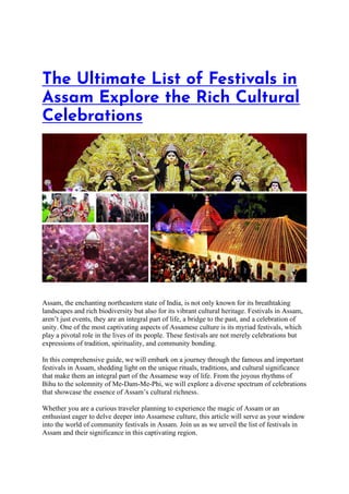 The Ultimate List of Festivals in
Assam Explore the Rich Cultural
Celebrations
Assam, the enchanting northeastern state of India, is not only known for its breathtaking
landscapes and rich biodiversity but also for its vibrant cultural heritage. Festivals in Assam,
aren’t just events, they are an integral part of life, a bridge to the past, and a celebration of
unity. One of the most captivating aspects of Assamese culture is its myriad festivals, which
play a pivotal role in the lives of its people. These festivals are not merely celebrations but
expressions of tradition, spirituality, and community bonding.
In this comprehensive guide, we will embark on a journey through the famous and important
festivals in Assam, shedding light on the unique rituals, traditions, and cultural significance
that make them an integral part of the Assamese way of life. From the joyous rhythms of
Bihu to the solemnity of Me-Dam-Me-Phi, we will explore a diverse spectrum of celebrations
that showcase the essence of Assam’s cultural richness.
Whether you are a curious traveler planning to experience the magic of Assam or an
enthusiast eager to delve deeper into Assamese culture, this article will serve as your window
into the world of community festivals in Assam. Join us as we unveil the list of festivals in
Assam and their significance in this captivating region.
 