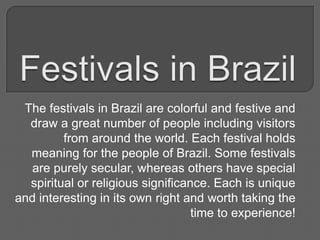 The festivals in Brazil are colorful and festive and
draw a great number of people including visitors
from around the world. Each festival holds
meaning for the people of Brazil. Some festivals
are purely secular, whereas others have special
spiritual or religious significance. Each is unique
and interesting in its own right and worth taking the
time to experience!

 
