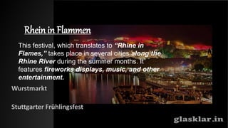 Rhein in Flammen
Wurstmarkt
Stuttgarter Frühlingsfest
This festival, which translates to “Rhine in
Flames,” takes place in several cities along the
Rhine River during the summer months. It
features fireworks displays, music, and other
entertainment.
 