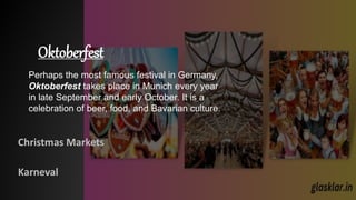 Oktoberfest
Christmas Markets
Karneval
Perhaps the most famous festival in Germany,
Oktoberfest takes place in Munich every year
in late September and early October. It is a
celebration of beer, food, and Bavarian culture.
 