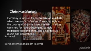 Christmas Markets
Karneval
Berlin International Film Festival
Germany is famous for its Christmas markets,
which are held in cities and towns throughout
the country during the Advent season. Visitors
can shop for handcrafted gifts, sample
traditional food and drink, and enjoy festive
music and decorations.
 