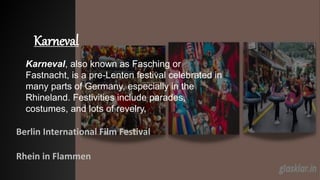Karneval
Berlin International Film Festival
Rhein in Flammen
Karneval, also known as Fasching or
Fastnacht, is a pre-Lenten festival celebrated in
many parts of Germany, especially in the
Rhineland. Festivities include parades,
costumes, and lots of revelry.
 