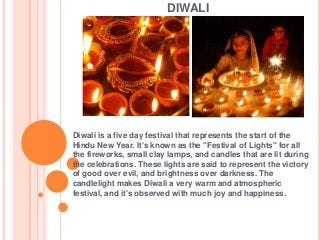 DIWALI

Diwali is a five day festival that represents the start of the
Hindu New Year. It's known as the "Festival of Lights" for all
the fireworks, small clay lamps, and candles that are lit during
the celebrations. These lights are said to represent the victory
of good over evil, and brightness over darkness. The
candlelight makes Diwali a very warm and atmospheric
festival, and it's observed with much joy and happiness.

 