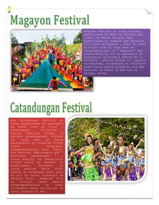 Magayon Festival ay isang taunang
pagdiriwang sa Mayo na relives ang
alamat ng Mayon Volcano. Ang
pagdiriwang ay nagmula ang pangalan
nito mula sa magayon , mula sa isang
Bicolano term na kung saan ay
nangangahulugan ng " maganda." Ang
pagdiriwang na ito ay gaganapin sa
karangalan ng Nuestra Señora de la
Porteria , patron Daraga ni. Layunin
ng maalamat, kasaysayan at relihiyon
pagdiriwang upang maipakita ang mga
kultural na buhay ng mga tao ng
Daraga, Albay.
Ang Catandungan Festival ay
isang pagdiriwang na gaganapin
sa bawat taon sa Virac ,
Catanduanes , Pilipinas ,
tuwing ikatlong linggo ng
Oktubre pinakamalapit October
24, kung saan ay kapag
Catanduanes ay itinatag bilang
isang lalawigan,
independiyenteng mula Albay.
Ang Festival Nagtatampok ang "
Pantomina Catanduanes " ,
isang makulay na kumpetisyon
street dance sa panahon ng
pagdiriwang. Pantomina ay
isang popular dance hindi
lamang sa lalawigan kundi pati
na rin sa buong lalawigan ng
rehiyon Bicol. Paggalaw nito
ay nilayon upang maging
nakapagpapaalaala ng isang
isinangkot sayaw sa pagitan ng
isang tandang at hen.
 
