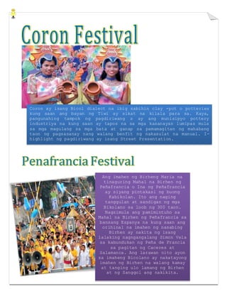 Coron ay isang Bicol dialect na ibig sabihin clay -pot o potteries
kung saan ang bayan ng Tiwi ay sikat na kilala para sa. Kaya,
pangunahing tampok ng pagdiriwang s ay ang munisipyo pottery
industriya na kung saan ay tapos na sa mga kasanayan lumipas mula
sa mga magulang sa mga bata at ganap sa pamamagitan ng mahabang
taon ng pagsasanay nang walang benfit ng nakasulat na manual. I-
highlight ng pagdiriwang ay isang Street Presentation.
Ang imahen ng Birheng Maria na
tinaguring Mahal na Birhen ng
Peñafrancia o Ina ng Peñafrancia
ay siyang pintakasi ng buong
Kabikolan. Ito ang naging
tanggulan at sandigan ng mga
Bikolano sa loob ng 300 taon.
Nagsimula ang pamimintuho sa
Mahal na Birhen ng Peñafrancia sa
bansang Espanya na kung saan ang
orihinal na imahen ng nasabing
Birhen ay nakita ng isang
lalaking nagngangalang Simon Vela
sa kabundukan ng Peña de Francia
sa pagitan ng Caceres at
Salamanca. Ang larawan nito ayon
sa imaheng Bicolano ay nakatayong
imahen ng Birhen na walang kamay
at tanging ulo lamang ng Birhen
at ng Sanggol ang nakikita.
 