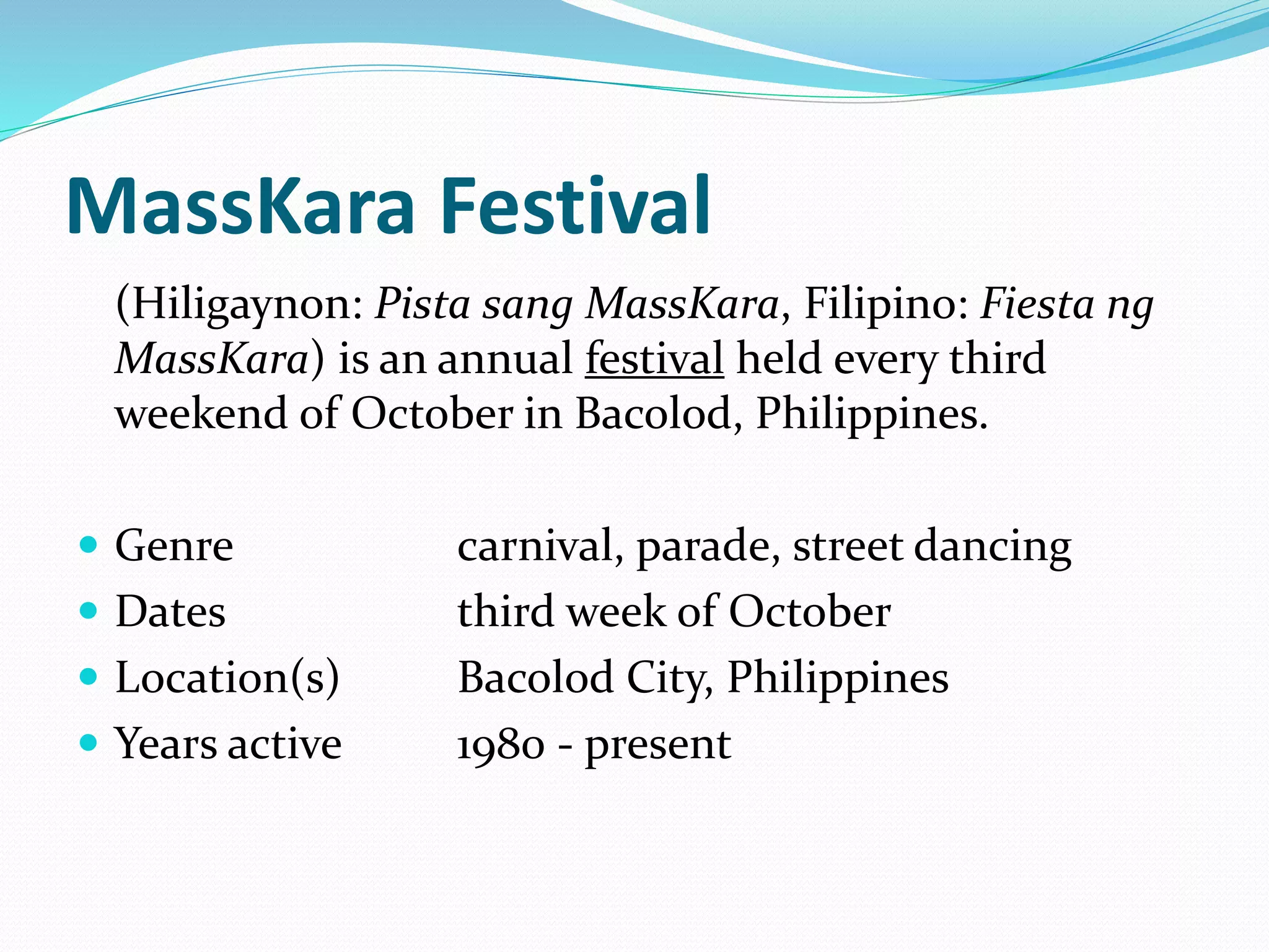 MassKara Festival
(Hiligaynon: Pista sang MassKara, Filipino: Fiesta ng
MassKara) is an annual festival held every third
weekend of October in Bacolod, Philippines.
 Genre carnival, parade, street dancing
 Dates third week of October
 Location(s) Bacolod City, Philippines
 Years active 1980 - present
 