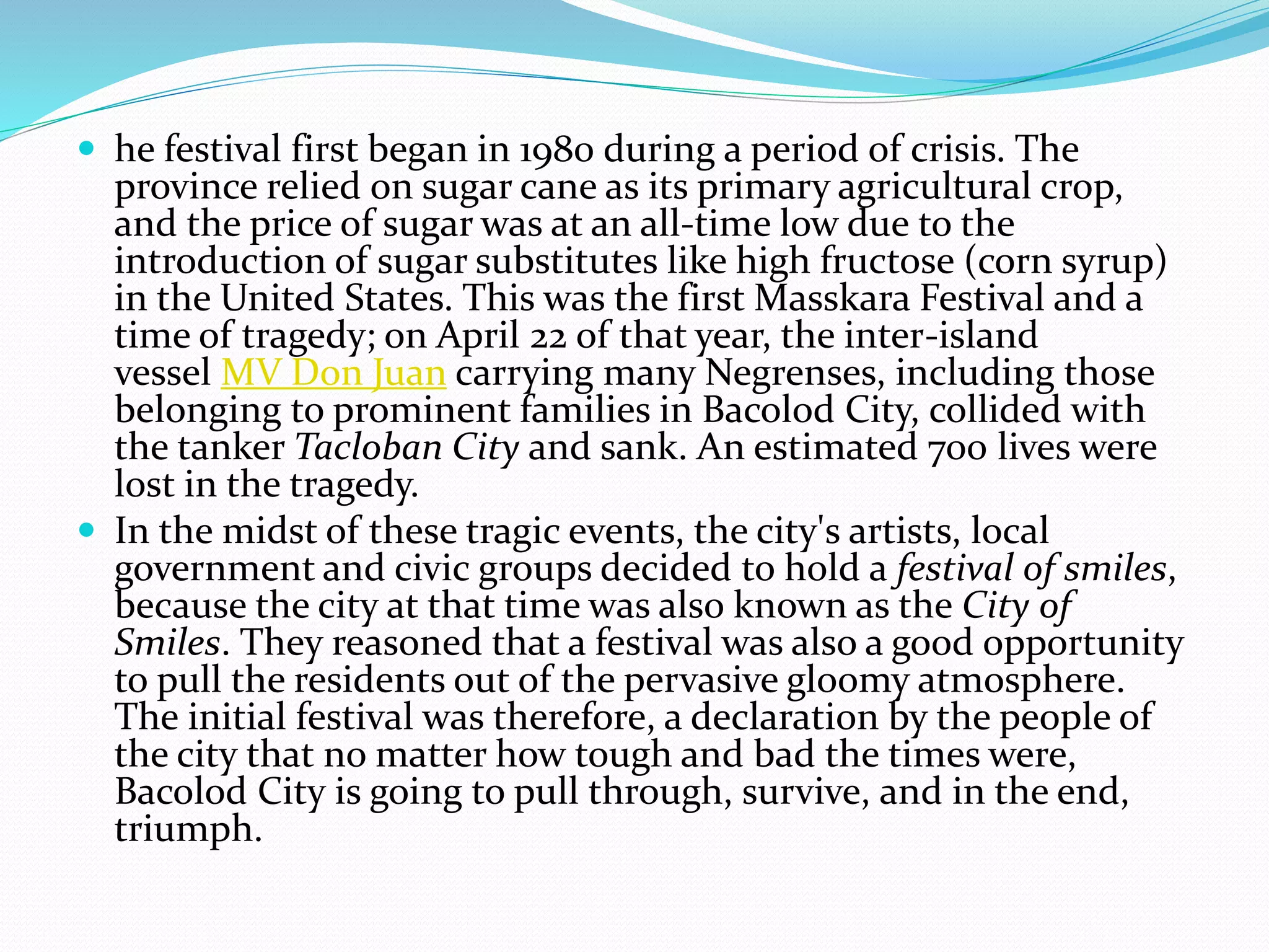  he festival first began in 1980 during a period of crisis. The
province relied on sugar cane as its primary agricultural crop,
and the price of sugar was at an all-time low due to the
introduction of sugar substitutes like high fructose (corn syrup)
in the United States. This was the first Masskara Festival and a
time of tragedy; on April 22 of that year, the inter-island
vessel MV Don Juan carrying many Negrenses, including those
belonging to prominent families in Bacolod City, collided with
the tanker Tacloban City and sank. An estimated 700 lives were
lost in the tragedy.
 In the midst of these tragic events, the city's artists, local
government and civic groups decided to hold a festival of smiles,
because the city at that time was also known as the City of
Smiles. They reasoned that a festival was also a good opportunity
to pull the residents out of the pervasive gloomy atmosphere.
The initial festival was therefore, a declaration by the people of
the city that no matter how tough and bad the times were,
Bacolod City is going to pull through, survive, and in the end,
triumph.
 
