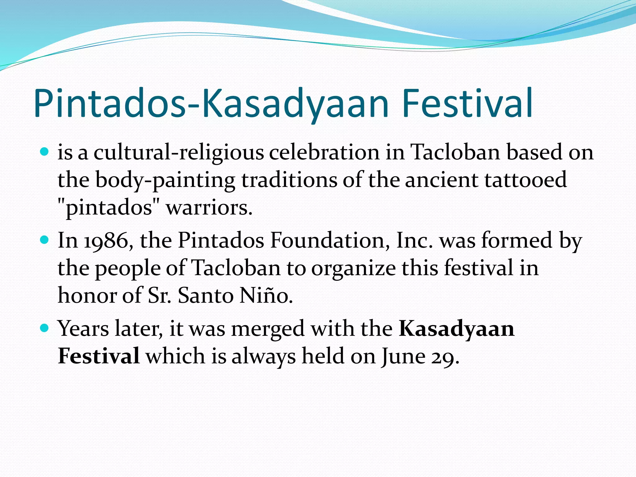 Pintados-Kasadyaan Festival
 is a cultural-religious celebration in Tacloban based on
the body-painting traditions of the ancient tattooed
"pintados" warriors.
 In 1986, the Pintados Foundation, Inc. was formed by
the people of Tacloban to organize this festival in
honor of Sr. Santo Niño.
 Years later, it was merged with the Kasadyaan
Festival which is always held on June 29.
 