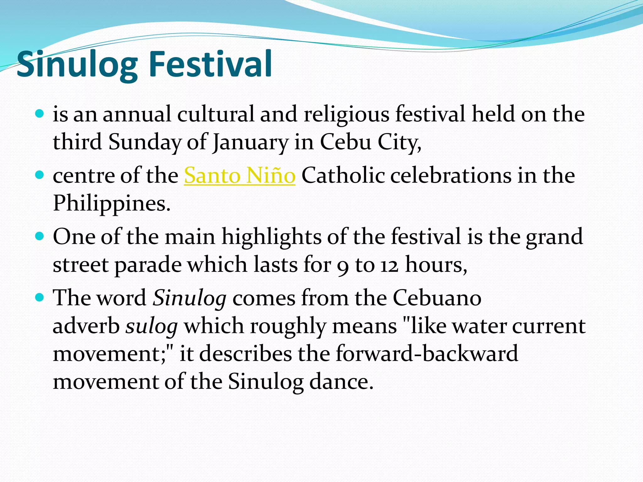 Sinulog Festival
 is an annual cultural and religious festival held on the
third Sunday of January in Cebu City,
 centre of the Santo Niño Catholic celebrations in the
Philippines.
 One of the main highlights of the festival is the grand
street parade which lasts for 9 to 12 hours,
 The word Sinulog comes from the Cebuano
adverb sulog which roughly means "like water current
movement;" it describes the forward-backward
movement of the Sinulog dance.
 