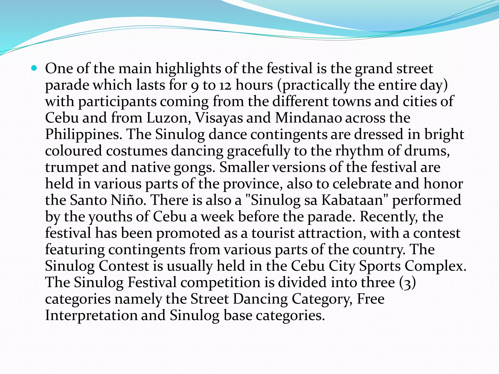  One of the main highlights of the festival is the grand street
parade which lasts for 9 to 12 hours (practically the entire day)
with participants coming from the different towns and cities of
Cebu and from Luzon, Visayas and Mindanao across the
Philippines. The Sinulog dance contingents are dressed in bright
coloured costumes dancing gracefully to the rhythm of drums,
trumpet and native gongs. Smaller versions of the festival are
held in various parts of the province, also to celebrate and honor
the Santo Niño. There is also a "Sinulog sa Kabataan" performed
by the youths of Cebu a week before the parade. Recently, the
festival has been promoted as a tourist attraction, with a contest
featuring contingents from various parts of the country. The
Sinulog Contest is usually held in the Cebu City Sports Complex.
The Sinulog Festival competition is divided into three (3)
categories namely the Street Dancing Category, Free
Interpretation and Sinulog base categories.
 