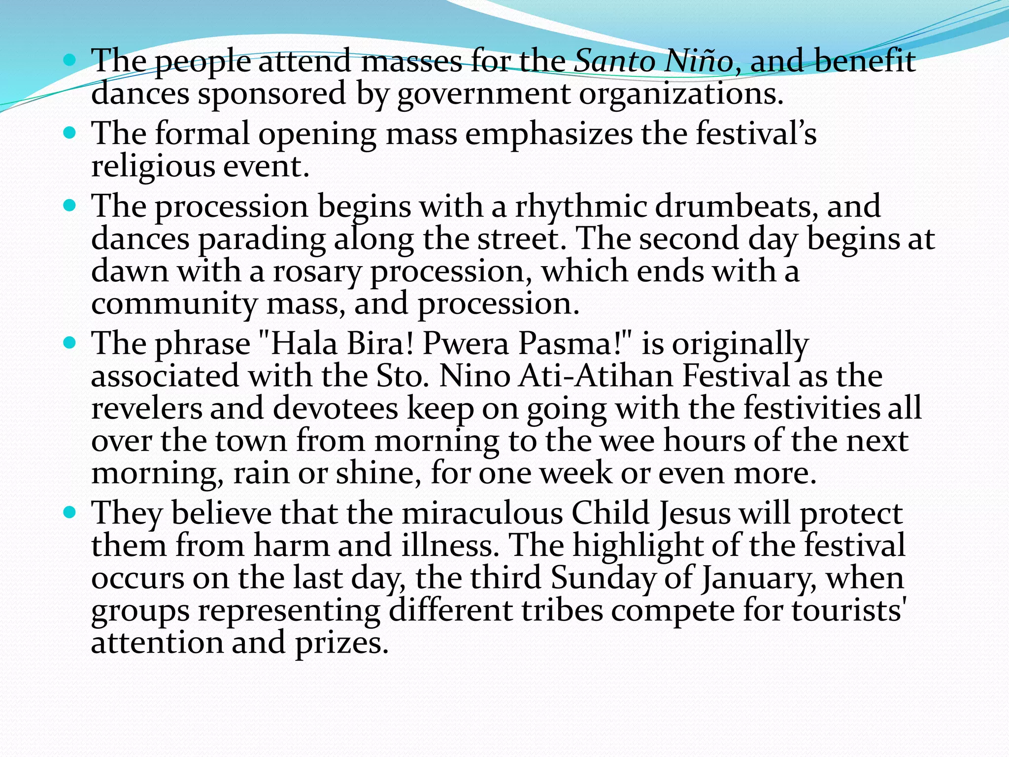  The people attend masses for the Santo Niño, and benefit
dances sponsored by government organizations.
 The formal opening mass emphasizes the festival’s
religious event.
 The procession begins with a rhythmic drumbeats, and
dances parading along the street. The second day begins at
dawn with a rosary procession, which ends with a
community mass, and procession.
 The phrase "Hala Bira! Pwera Pasma!" is originally
associated with the Sto. Nino Ati-Atihan Festival as the
revelers and devotees keep on going with the festivities all
over the town from morning to the wee hours of the next
morning, rain or shine, for one week or even more.
 They believe that the miraculous Child Jesus will protect
them from harm and illness. The highlight of the festival
occurs on the last day, the third Sunday of January, when
groups representing different tribes compete for tourists'
attention and prizes.
 