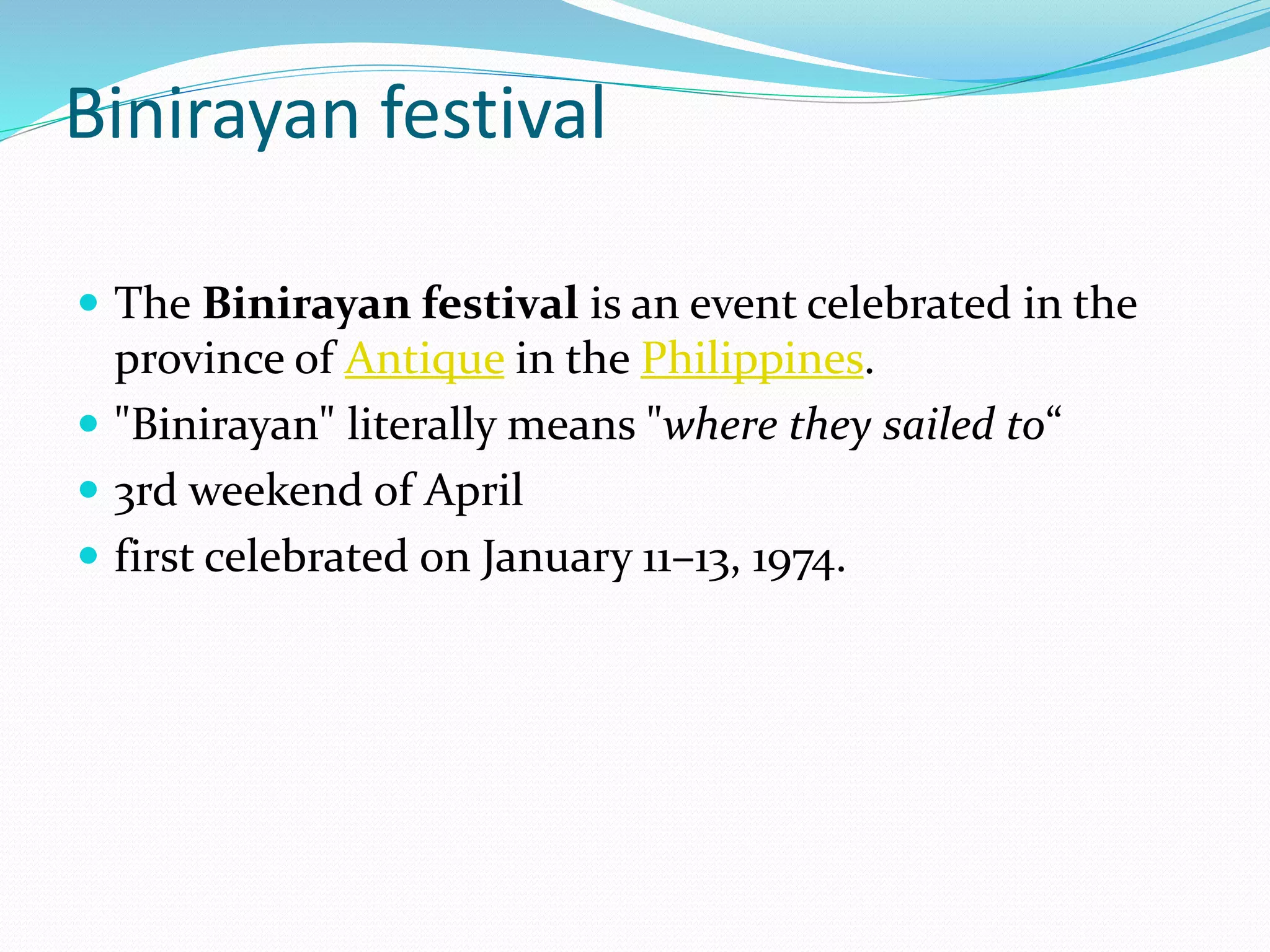 Binirayan festival
 The Binirayan festival is an event celebrated in the
province of Antique in the Philippines.
 "Binirayan" literally means "where they sailed to“
 3rd weekend of April
 first celebrated on January 11–13, 1974.
 