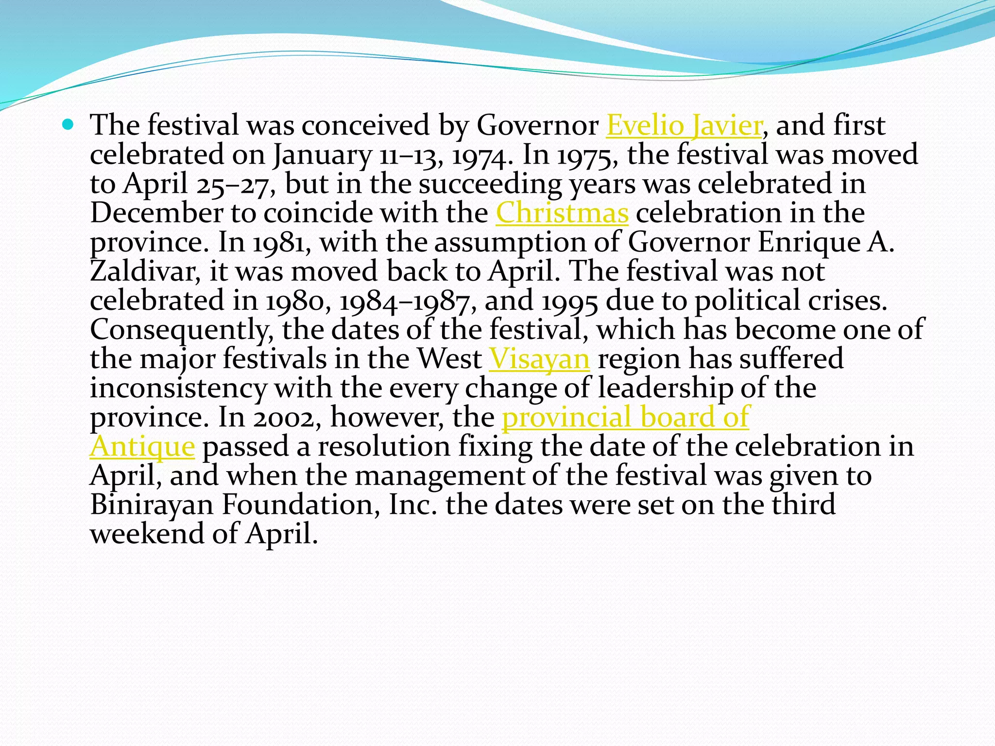  The festival was conceived by Governor Evelio Javier, and first
celebrated on January 11–13, 1974. In 1975, the festival was moved
to April 25–27, but in the succeeding years was celebrated in
December to coincide with the Christmas celebration in the
province. In 1981, with the assumption of Governor Enrique A.
Zaldivar, it was moved back to April. The festival was not
celebrated in 1980, 1984–1987, and 1995 due to political crises.
Consequently, the dates of the festival, which has become one of
the major festivals in the West Visayan region has suffered
inconsistency with the every change of leadership of the
province. In 2002, however, the provincial board of
Antique passed a resolution fixing the date of the celebration in
April, and when the management of the festival was given to
Binirayan Foundation, Inc. the dates were set on the third
weekend of April.
 