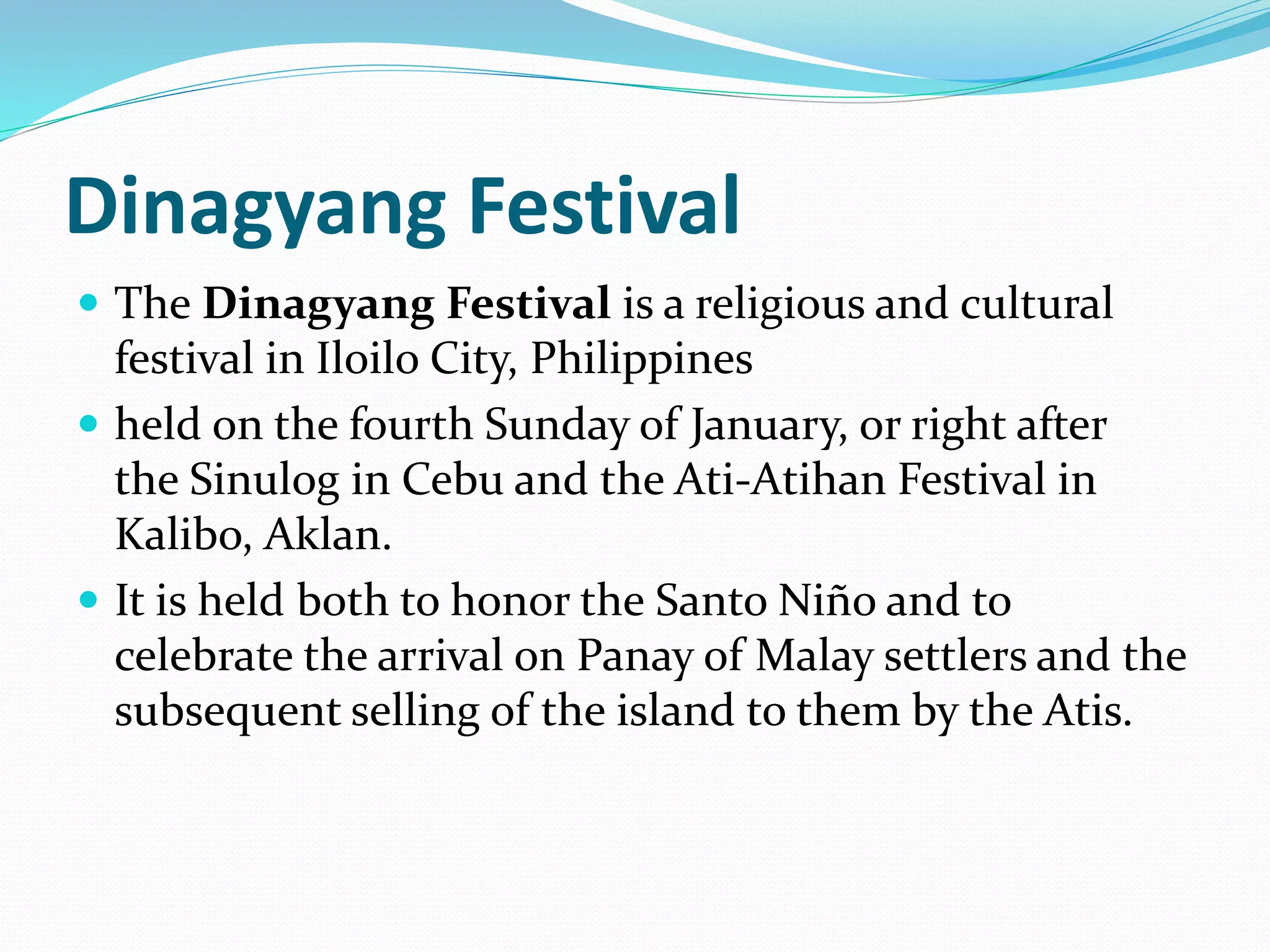 Dinagyang Festival
 The Dinagyang Festival is a religious and cultural
festival in Iloilo City, Philippines
 held on the fourth Sunday of January, or right after
the Sinulog in Cebu and the Ati-Atihan Festival in
Kalibo, Aklan.
 It is held both to honor the Santo Niño and to
celebrate the arrival on Panay of Malay settlers and the
subsequent selling of the island to them by the Atis.
 