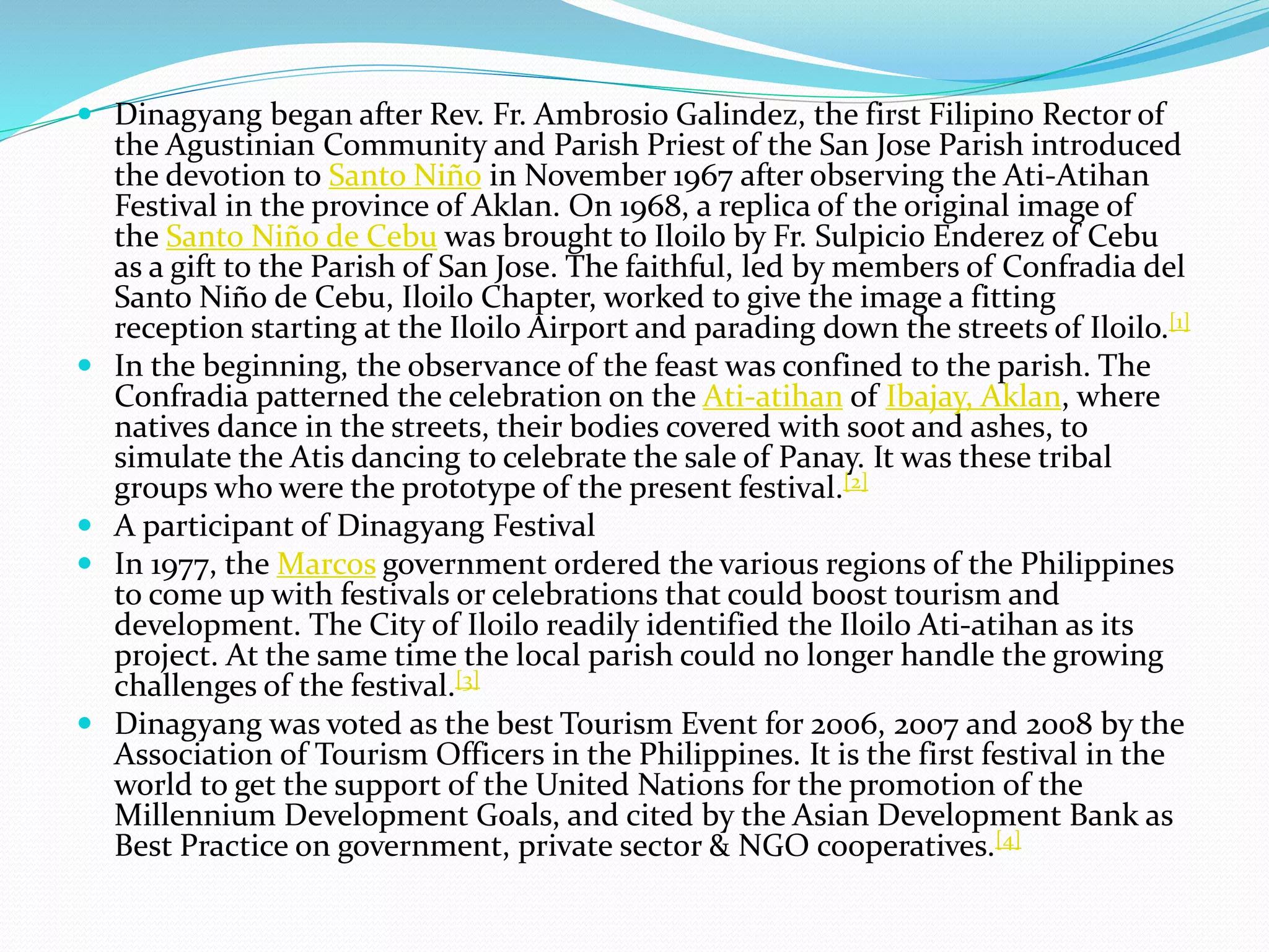  Dinagyang began after Rev. Fr. Ambrosio Galindez, the first Filipino Rector of
the Agustinian Community and Parish Priest of the San Jose Parish introduced
the devotion to Santo Niño in November 1967 after observing the Ati-Atihan
Festival in the province of Aklan. On 1968, a replica of the original image of
the Santo Niño de Cebu was brought to Iloilo by Fr. Sulpicio Enderez of Cebu
as a gift to the Parish of San Jose. The faithful, led by members of Confradia del
Santo Niño de Cebu, Iloilo Chapter, worked to give the image a fitting
reception starting at the Iloilo Airport and parading down the streets of Iloilo.[1]
 In the beginning, the observance of the feast was confined to the parish. The
Confradia patterned the celebration on the Ati-atihan of Ibajay, Aklan, where
natives dance in the streets, their bodies covered with soot and ashes, to
simulate the Atis dancing to celebrate the sale of Panay. It was these tribal
groups who were the prototype of the present festival.[2]
 A participant of Dinagyang Festival
 In 1977, the Marcos government ordered the various regions of the Philippines
to come up with festivals or celebrations that could boost tourism and
development. The City of Iloilo readily identified the Iloilo Ati-atihan as its
project. At the same time the local parish could no longer handle the growing
challenges of the festival.[3]
 Dinagyang was voted as the best Tourism Event for 2006, 2007 and 2008 by the
Association of Tourism Officers in the Philippines. It is the first festival in the
world to get the support of the United Nations for the promotion of the
Millennium Development Goals, and cited by the Asian Development Bank as
Best Practice on government, private sector & NGO cooperatives.[4]
 